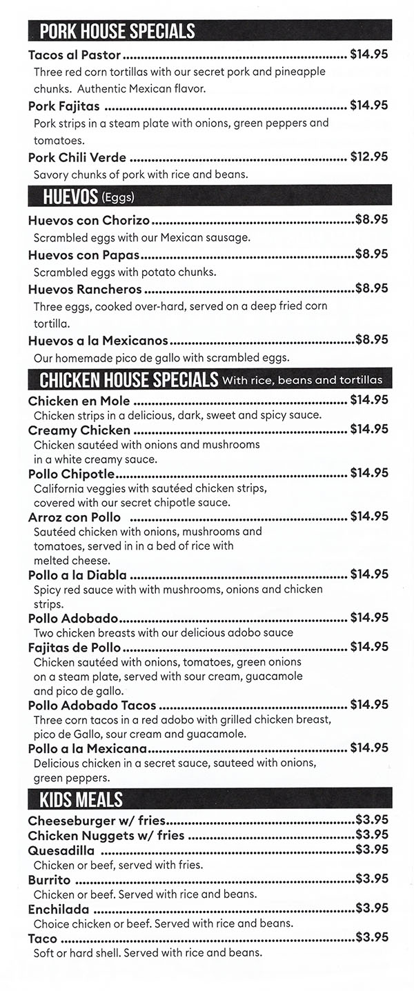 PORK HOUSE SPECIALS 
Tacos al Pastor $14.95 Three red corn tortillas with our secret pork and pineapple chunks. Authentic Mexican flavor. Pork Fajitas  $14.95 Pork strips in a steers plate with onions, green peppers and tomatoes. Pork Chili Verde $12.95 Savory chunks of pork with rice and beans. 
HUEVOS (Eggs) 
Huevos con Chorizo $8.95 Scrambled eggs with our Mexican sausage. Huevos con Papas $8.95 Scrambled eggs with potato chunks. Huevos Rancheros $8.95 Three eggs, cooked over-hard, served on a deep fried corn tortilla. Huevos a Ia Mexicanos $8.95 Our homemade pico de gallo with scrambled eggs. 
CHICKEN HOUSE SPECIALS With rice, beans and tortillas 
Chicken en Mole $14.95 Chicken strips in a delicious, dark, sweet and spicy sauce. Creamy Chicken $14.95 Chicken sauteed with onions and mushrooms in a white creamy sauce. Polio Chipotle $14.95 California veggies with sauteed chicken strips, covered with our secret chipotle sauce. Arroz con Polio  $14.95 Sauteed chicken with onions, mushrooms and tomatoes, served in in a bed of rice with melted cheese. Polio a Ia Diabla $14.95 Spicy red sauce with with mushrooms, onions and chicken strips. Polio Adobado $14.95 Two chicken breasts with our delicious adobo sauce Fajitas de Polio $14.95 Chicken sauteed with onions, tomatoes, green onions on a steam plate, served with sour cream, guacamole and pico de gallo. Polio Adobado Tacos $14.95 Three corn tacos in a red adobo with grilled chicken breast, pico de Gallo, sour cream and guacamole. Polio a la Mexicana $14.95 Delicious chicken in a secret sauce, sauteed with onions, green peppers. 
KIDS MEALS 
Cheeseburger w/ fries $3.95 Chicken Nuggets w/ fries $3.95 Quesadilla  $3.95 Chicken or beef, served with fries. Burrito  $3.95 Chicken or beef. Served with rice and beans. Enchilada  $3.95 Choice chicken or beef. Served with rice and beans. Taco $3.95 Soft or hard shell. Served with rice and beans. 