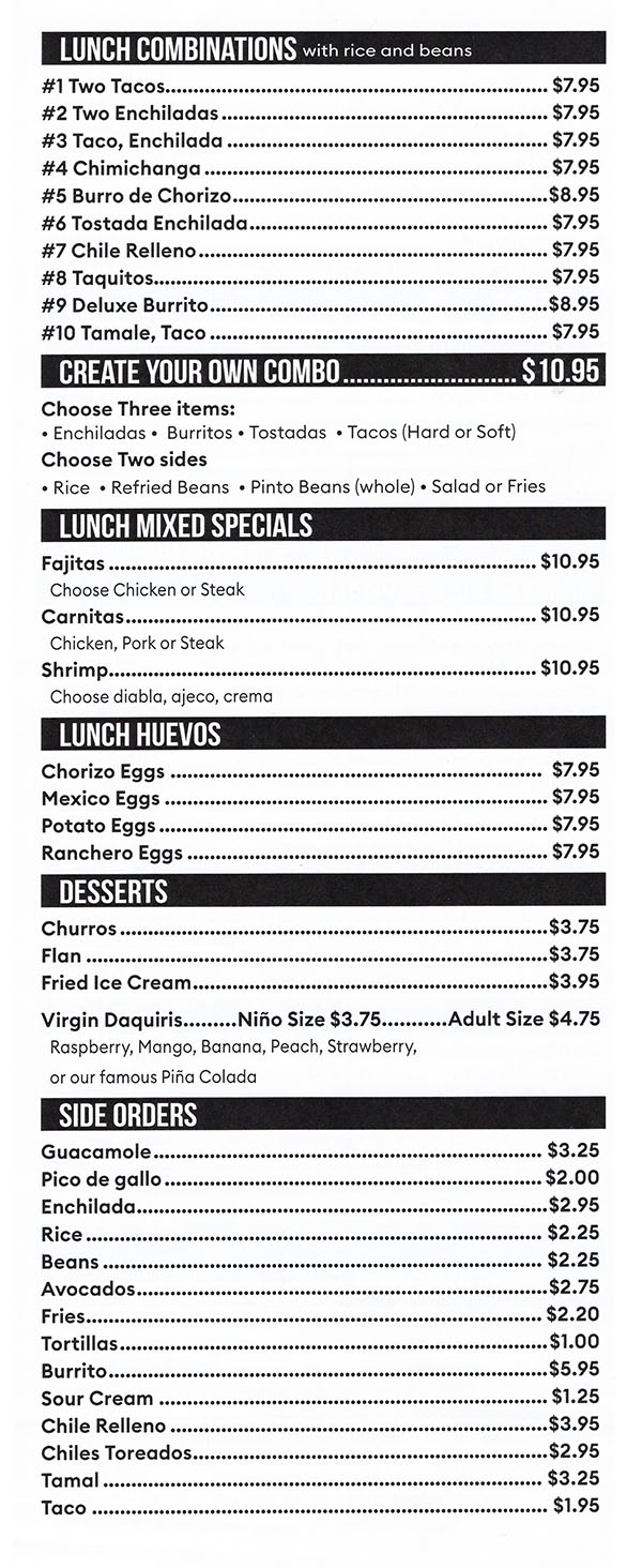 LUNCH COMBINATIONS 
#1 Two Tacos  $7.95 #2 Two Enchiladas  $7.95 #3 Taco, Enchilada  $7.95 #4 Chimichanga  $7.95 #5 Burro de Chorizo  $8.95 #6 Tostada Enchilada  $7.95 #7 Chile Relleno  $7.95 #8 Taquitos  $7.95 #9 Deluxe Burrito  $8.95 #10 Tamale, Taco  $7.95 
CREATE YOUR OWN COMBO S10.95 
Choose Three items: • Enchiladas • Burritos • Tostadas • Tacos (Hard or Soft) Choose Two sides • Rice • Refried Beans • Pinto Beans (whole) • Salad or Fries 
LUNCH MIXED SPECIALS 
Fajitas $10.95 Choose Chicken or Steak Carnitas $10.95 Chicken, Pork or Steak Shrimp $10.95 Choose diabla, ajeco, crema 
LUNCH HUEVOS 
Chorizo Eggs  $7.95 Mexico Eggs $7.95 Potato Eggs $7.95 Ranchero Eggs $7.95 
DESSERTS 
Churros $3.75 Flan $3.75 Fried Ice Cream $3.95 Virgin Daquiris Nino Size $3.75 Adult Size $4.75 Raspberry, Mango, Banana, Peach, Strawberry, or our famous Pina Colada 
SIDE ORDERS 
Guacamole  $3.25 Pico de gallo  $2.00 Enchilada  $2.95 Rice  $2.25 Beans  $2.25 Avocados  $2.75 Fries  $2.20 Tortillas  $1.00 Burrito  $5.95 Sour Cream  $1.25 Chile Relleno  $3.95 Chiles Toreados  $2.95 Tama!  $3.25 Taco  $1.95 
