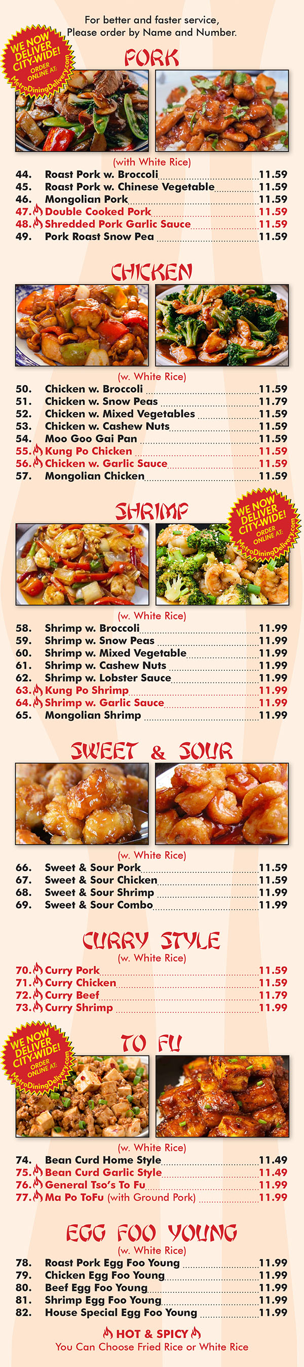 Ming's House Chinese Restaurant Menu Page 3
  PORK
12; e»: (wiih White Rice)
44. Roast Pork w. Broccoli 8.35
45. Roast Pork w. Chinese Vegetablemm____,_____,_____ 8.35
46. Mongolian Pork835
473 Double Cooked Pork“... 8.35
48.\Shredded Pork Garlic Sauce_____ 8.35
49. Pork Roast Snow Pea 8.35
CHICKEN M
(w. White Rice)
50. Chicken w. Broccoli 8.35
51. Chicken w. Snow Peas 8-55
52. Chicken w. Mixed Vegeiables............................. 8.35
53. Chicken w. Cashew Nuls 8.35
54. Moo Goo Gai Pan 8.35
55.\Kung Po Chicken 8.35
56\Chicken w. Garlic Sauce,,,,,_._,.. 8-35
57. Mongolian Chicken 8.35
M)? SHRIMP
ca,” (w. White Rice)
58. Shrimp w. Broccoli 9.29
59. Shrimp w. Snow Peas 9.59
60. Shrimp w. Mixed Vegetable.................-~.- 9.29
61. Shrimp w. Cashew Nuts 9.29
62. Shrimp w. Lobster Sauce 9.29
63.‘Kung Po Shrimp. ..9.29
64.‘Shrimp w. Garlic Sauce. .......9.29
65. Mongolian Shrimp 9.29
SWEET & SOUR
(w. Whiie Rice)
66. Sweet Se Sour Pork 8.35
67. Sweet & Sour Chicken 8.35
68. Sweef & Sour Shrimp 9.25
69. Sweei & Sour Combo 9.25
CURRY STYLE
(w. White Rice)
70.\Curry Pork. .. 8.35
71 .\Curry Chicken, . . . .. . . . 8.35
72,\Curry Beef........ ....... ....... 8.95
73.\Curry Shrimp... ,. .. H .. . . ..9-25
TOFU
(W. White Rice)
74. Bean Curd Home Style 8.15
75.\Bean Curd Garlic Style 8.15
76.\General Tso’s To Fu . . 8.35
77.‘Ma Po ToFu (w ith Ground Pork) - 8-35
E F Y N
GG (wgvsge Rice)()U G
78. Roas' Pork Egg Foo Young 7.95
79. Chicken Egg Foo Young 7.95
80. Beef Egg Foo Young 8.35
81. Shrimp Egg Foo Young 8.35
82. House Special Egg Foo Young 8.55
HOT & SPICY
You Can Choose Fried Rice or White Rice